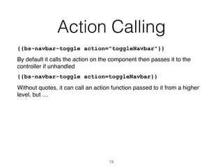 Action Calling
{{bs-navbar-toggle action="toggleNavbar"}}
By default it calls the action on the component then passes it to the
controller if unhandled
{{bs-navbar-toggle action=toggleNavbar}}
Without quotes, it can call an action function passed to it from a higher
level, but …
13
 
