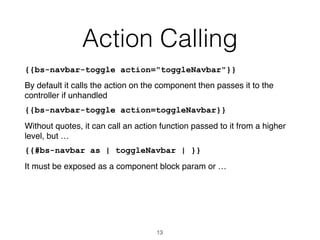Action Calling
{{bs-navbar-toggle action="toggleNavbar"}}
By default it calls the action on the component then passes it to the
controller if unhandled
{{bs-navbar-toggle action=toggleNavbar}}
Without quotes, it can call an action function passed to it from a higher
level, but …
{{#bs-navbar as | toggleNavbar | }}
It must be exposed as a component block param or …
13
 