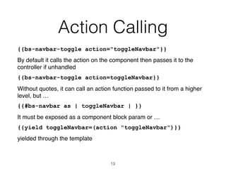 Action Calling
{{bs-navbar-toggle action="toggleNavbar"}}
By default it calls the action on the component then passes it to the
controller if unhandled
{{bs-navbar-toggle action=toggleNavbar}}
Without quotes, it can call an action function passed to it from a higher
level, but …
{{#bs-navbar as | toggleNavbar | }}
It must be exposed as a component block param or …
{{yield toggleNavbar=(action "toggleNavbar")}}
yielded through the template
13
 