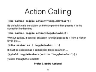 Action Calling
{{bs-navbar-toggle action="toggleNavbar"}}
By default it calls the action on the component then passes it to the
controller if unhandled
{{bs-navbar-toggle action=toggleNavbar}}
Without quotes, it can call an action function passed to it from a higher
level, but …
{{#bs-navbar as | toggleNavbar | }}
It must be exposed as a component block param or …
{{yield toggleNavbar=(action "toggleNavbar")}}
yielded through the template
Prefer Closure Actions!
13
 