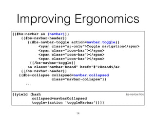 Improving Ergonomics
{{#bs-navbar as |navbar|}}
{{#bs-navbar-header}}
{{#bs-navbar-toggle action=navbar.toggle}}
<span class="sr-only">Toggle navigation</span>
<span class="icon-bar"></span>
<span class="icon-bar"></span>
<span class="icon-bar"></span>
{{/bs-navbar-toggle}}
<a class="navbar-brand" href="#">Brand</a>
{{/bs-navbar-header}}
{{#bs-collapse collapsed=navbar.collapsed
class="navbar-collapse"}}
...
bs-navbar.hbs{{yield (hash
collapsed=navbarCollapsed
toggle=(action 'toggleNavbar'))}}
14
 