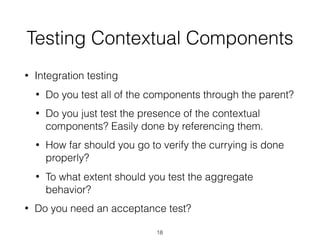Testing Contextual Components
• Integration testing
• Do you test all of the components through the parent?
• Do you just test the presence of the contextual
components? Easily done by referencing them.
• How far should you go to verify the currying is done
properly?
• To what extent should you test the aggregate
behavior?
• Do you need an acceptance test?
18
 