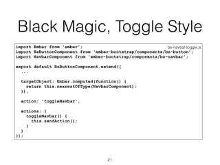 Black Magic, Toggle Style
bs-navbar-toggle.jsimport Ember from 'ember';
import BsButtonComponent from 'ember-bootstrap/components/bs-button';
import NavbarComponent from 'ember-bootstrap/components/bs-navbar';
export default BsButtonComponent.extend({
...
targetObject: Ember.computed(function() {
return this.nearestOfType(NavbarComponent);
}),
action: 'toggleNavbar',
actions: {
toggleNavbar() {
this.sendAction();
}
}
});
21
 