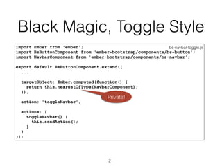 Black Magic, Toggle Style
bs-navbar-toggle.jsimport Ember from 'ember';
import BsButtonComponent from 'ember-bootstrap/components/bs-button';
import NavbarComponent from 'ember-bootstrap/components/bs-navbar';
export default BsButtonComponent.extend({
...
targetObject: Ember.computed(function() {
return this.nearestOfType(NavbarComponent);
}),
action: 'toggleNavbar',
actions: {
toggleNavbar() {
this.sendAction();
}
}
});
21
Private!
 