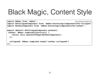 Black Magic, Content Style
bs-navbar-content.jsimport Ember from 'ember';
import BsCollapseComponent from 'ember-bootstrap/components/bs-collapse';
import NavbarComponent from 'ember-bootstrap/components/bs-navbar';
export default BsCollapseComponent.extend({
navbar: Ember.computed(function() {
return this.nearestOfType(NavbarComponent);
}),
collapsed: Ember.computed.reads('navbar.collapsed')
});
22
 