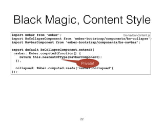 Black Magic, Content Style
bs-navbar-content.jsimport Ember from 'ember';
import BsCollapseComponent from 'ember-bootstrap/components/bs-collapse';
import NavbarComponent from 'ember-bootstrap/components/bs-navbar';
export default BsCollapseComponent.extend({
navbar: Ember.computed(function() {
return this.nearestOfType(NavbarComponent);
}),
collapsed: Ember.computed.reads('navbar.collapsed')
});
22
Private!
 