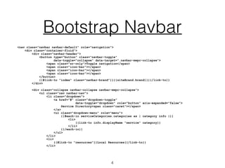 Bootstrap Navbar
<nav class="navbar navbar-default" role="navigation">
<div class="container-fluid">
<div class="navbar-header">
<button type="button" class=“navbar-toggle"
data-toggle="collapse" data-target=".navbar-mwpc-collapse">
<span class="sr-only">Toggle navigation</span>
<span class="icon-bar"></span>
<span class="icon-bar"></span>
<span class="icon-bar"></span>
</button>
{{#link-to "index" class="navbar-brand"}}{{siteBrand.brand}}{{/link-to}}
</div>
<div class="collapse navbar-collapse navbar-mwpc-collapse">
<ul class="nav navbar-nav">
<li class="dropdown">
<a href="#" class=“dropdown-toggle"
data-toggle="dropdown" role="button" aria-expanded="false">
Service Directory<span class="caret"></span>
</a>
<ul class="dropdown-menu" role="menu">
{{#each-in serviceCategories.categories as | category info |}}
<li>
{{link-to info.displayName "service" category}}
</li>
{{/each-in}}
</ul>
</li>
<li>
{{#link-to "resources"}}Local Resources{{/link-to}}
</li>
4
 