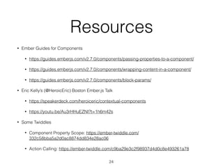 Resources
• Ember Guides for Components
• https://guides.emberjs.com/v2.7.0/components/passing-properties-to-a-component/
• https://guides.emberjs.com/v2.7.0/components/wrapping-content-in-a-component/
• https://guides.emberjs.com/v2.7.0/components/block-params/
• Eric Kelly’s (@HeroicEric) Boston Ember.js Talk
• https://speakerdeck.com/heroiceric/contextual-components
• https://youtu.be/Au3rHHuEZNI?t=1h6m42s
• Some Twiddles
• Component Property Scope: https://ember-twiddle.com/
332c58bba5a2d0ac8874dd834e28ac06
• Action Calling: https://ember-twiddle.com/c9ba29e3c2f98937d4d0c8e493261a78
24
 