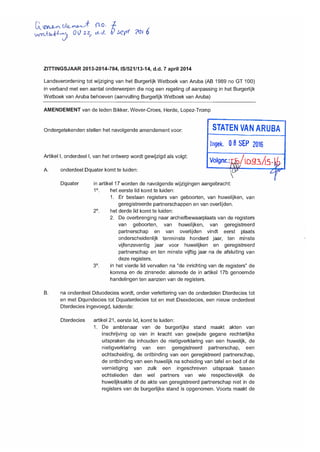 ucrtriAz2A--Ac-, 00 22/ eke/. 7 seri ?oi
ZITTINGSJAAR 2013-2014-784, IS/521/13-14, d.d. 7 april 2014
Landsverordening tot wijziging van het Burgerlijk Wetboek van Aruba (AB 1989 no GT 100)
in verband met een aantal onderwerpen die nog een regeling of aanpassing in het Burgerlijk
Wetboek van Aruba behoeven (aanvulling Burgerlijk Wetboek van Aruba)
AMENDEMENT van de leden Bikker, Wever-Croes, Herde, Lopez-Tromp
Ondergetekenden stellen het navolgende amendement voor:
Artikel I, onderdeel I, van het ontwerp wordt gewijzigd als volgt:
A. onderdeel Dquater komt te luiden:
STATEN VAN ARUBA
Ingek, 0 8 SEP 2016
Volgnr.: /iDg3A5
Dquater in artikel 17 worden de navolgende wijzigingen aangebracht:
1°. het eerste lid komt te luiden:
1. Er bestaan registers van geboorten, van huwelijken, van
geregistreerde partnerschappen en van overlijden.
2°. het derde lid komt te luiden:
2. De overbrenging naar archiefbewaarplaats van de registers
van geboorten, van huwelijken, van geregistreerd
partnerschap en van overlijden vindt eerst plaats
onderscheidenlijk tenminste honderd jaar, ten minste
vijfenzeventig jaar voor huwelijken en geregistreerd
partnerschap en ten minste vijftig jaar na de afsluiting van
deze registers.
3°. in het vierde lid vervallen na "de inrichting van de registers" de
komma en de zinsnede: alsmede de in artikel 17b genoemde
handelingen ten aanzien van de registers.
B. na onderdeel Dduodecies wordt, onder verlettering van de onderdelen Dterdecies tot
en met Dquindecies tot Dquaterdecies tot en met Dsexdecies, een nieuw onderdeel
Dterdecies ingevoegd, luidende:
Dterdecies artikel 21, eerste lid, komt te luiden:
1. De ambtenaar van de burgerlijke stand maakt akten van
inschrijving op van in kracht van gewijsde gegane rechterlijke
uitspraken die inhouden de nietigverklaring van een huwelijk, de
nietigverklaring van een geregistreerd partnerschap, een
echtscheiding, de ontbinding van een geregistreerd partnerschap,
de ontbinding van een huwelijk na scheiding van tafel en bed of de
vernietiging van zulk een ingeschreven uitspraak tussen
echtelieden dan wel partners van wie respectievelijk de
huwelijksakte of de akte van geregistreerd partnerschap niet in de
registers van de burgerlijke stand is opgenomen. Voorts maakt de
 