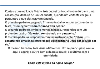 Conta-se que na Idade Média, três pedreiros trabalhavam duro em uma
construção, debaixo de um sol quente, quando um visitante chegou e
perguntou o que eles estavam fazendo.
O primeiro pedreiro, pegando firme no trabalho, o suor escorrendo na
testa, resmungou: "Estou cortando esta pedra."
O segundo pedreiro, embora menos zangado, respondeu com um
profundo suspiro: "Eu estou construindo um parapeito.”
O terceiro pedreiro, respondeu com um rosto radiante: "Estou
construindo uma linda catedral que vai glorificar a Deus por séculos por
vir."
O mesmo trabalho, três visões diferentes. Um se preocupava com o
aqui e agora; o outro com o daqui a pouco; e o último com a
eternidade.
Como está a visão da nossa equipe?
 