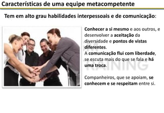 Tem em alto grau habilidades interpessoais e de comunicação:
Características de uma equipe metacompetente
Conhecer a si mesmo e aos outros, e
desenvolver a aceitação da
diversidade e pontos de vistas
diferentes.
A comunicação flui com liberdade,
se escuta mais do que se fala e há
uma troca.
Companheiros, que se apoiam, se
conhecem e se respeitam entre si.
 