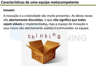 Inovam:
A inovação e a criatividade são muito presentes. As ideias novas
são abertamente discutidas, o que não significa que todas
sejam viáveis e implementadas, mas o espaço de inovação e
seus riscos são abertamente aceitos e estimulados na equipe.
Características de uma equipe metacompetente
 