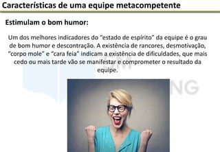 Estimulam o bom humor:
Características de uma equipe metacompetente
Um dos melhores indicadores do “estado de espírito” da equipe é o grau
de bom humor e descontração. A existência de rancores, desmotivação,
“corpo mole” e “cara feia” indicam a existência de dificuldades, que mais
cedo ou mais tarde vão se manifestar e comprometer o resultado da
equipe.
 