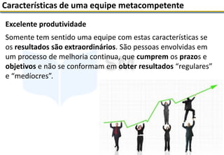 Excelente produtividade
Somente tem sentido uma equipe com estas características se
os resultados são extraordinários. São pessoas envolvidas em
um processo de melhoria continua, que cumprem os prazos e
objetivos e não se conformam em obter resultados “regulares”
e “medíocres”.
Características de uma equipe metacompetente
 