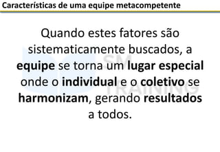Quando estes fatores são
sistematicamente buscados, a
equipe se torna um lugar especial
onde o individual e o coletivo se
harmonizam, gerando resultados
a todos.
Características de uma equipe metacompetente
 