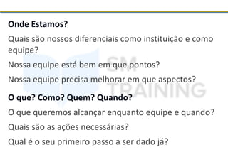 Onde Estamos?
Quais são nossos diferenciais como instituição e como
equipe?
Nossa equipe está bem em que pontos?
Nossa equipe precisa melhorar em que aspectos?
O que? Como? Quem? Quando?
O que queremos alcançar enquanto equipe e quando?
Quais são as ações necessárias?
Qual é o seu primeiro passo a ser dado já?
 