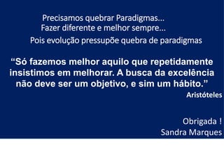 Obrigada !
“Só fazemos melhor aquilo que repetidamente
insistimos em melhorar. A busca da excelência
não deve ser um objetivo, e sim um hábito.”
Aristóteles
Obrigada !
Sandra Marques
Precisamos quebrar Paradigmas...
Fazer diferente e melhor sempre...
Pois evolução pressupõe quebra de paradigmas
 