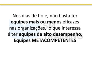 Nos dias de hoje, não basta ter
equipes mais ou menos eficazes
nas organizações, o que interessa
é ter equipes de alto desempenho,
Equipes METACOMPETENTES
 