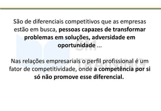 São de diferenciais competitivos que as empresas
estão em busca, pessoas capazes de transformar
problemas em soluções, adversidade em
oportunidade ...
Nas relações empresariais o perfil profissional é um
fator de competitividade, onde a competência por si
só não promove esse diferencial.
 