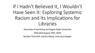 If I Hadn't Believed It, I Wouldn't
Have Seen It: Exploring Systemic
Racism and Its Implications for
Libraries
Overview of workshop at Oregon State University
Attended August 24th, 2016
By Kate Thornhill, Letisha Wyatt, and Laura Zeigen
 