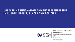 UNLEASHING INNOVATION AND ENTREPRENEURSHIP
IN EUROPE: PEOPLE, PLACES AND POLICIES
LERU Enterprise and Innovation
Community (EIC)
Universiteit Leiden, 8 September
2016
Invited Lecture
Dr. Totti Könnölä
 