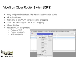 www.glcnetworks.com
VLAN on Clour Router Switch (CRS)
● Fully compatible with IEEE802.1Q and IEEE802.1ad VLAN
● 4k active VLANs
● From any to any VLAN translation and swapping
● 1:1 VLAN switching - VLAN to port mapping
● VLAN filtering
● Flexible VLAN assignment:
○ Port based VLAN
○ Protocol based VLAN
○ MAC based VLAN
 