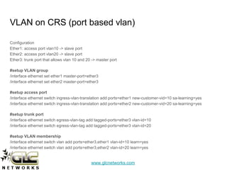 www.glcnetworks.com
VLAN on CRS (port based vlan)
Configuration
Ether1: access port vlan10 -> slave port
Ether2: access port vlan20 -> slave port
Ether3: trunk port that allows vlan 10 and 20 -> master port
#setup VLAN group
/interface ethernet set ether1 master-port=ether3
/interface ethernet set ether2 master-port=ether3
#setup access port
/interface ethernet switch ingress-vlan-translation add ports=ether1 new-customer-vid=10 sa-learning=yes
/interface ethernet switch ingress-vlan-translation add ports=ether2 new-customer-vid=20 sa-learning=yes
#setup trunk port
/interface ethernet switch egress-vlan-tag add tagged-ports=ether3 vlan-id=10
/interface ethernet switch egress-vlan-tag add tagged-ports=ether3 vlan-id=20
#setup VLAN membership
/interface ethernet switch vlan add ports=ether3,ether1 vlan-id=10 learn=yes
/interface ethernet switch vlan add ports=ether3,ether2 vlan-id=20 learn=yes
 