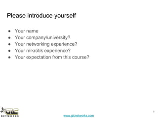 www.glcnetworks.com
Please introduce yourself
● Your name
● Your company/university?
● Your networking experience?
● Your mikrotik experience?
● Your expectation from this course?
5
 