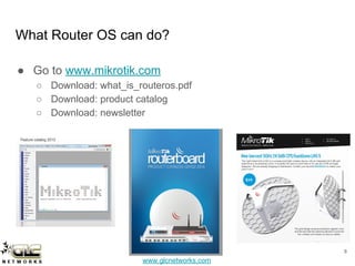 www.glcnetworks.com
What Router OS can do?
● Go to www.mikrotik.com
○ Download: what_is_routeros.pdf
○ Download: product catalog
○ Download: newsletter
8
 