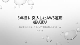5年目に突入したAWS運用
振り返り
株式会社ネットマーケティング 管理本部インフラチーム
久松 剛
 