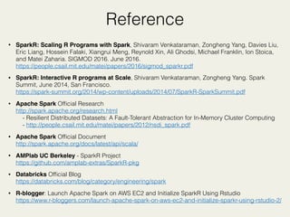 Reference
• SparkR: Scaling R Programs with Spark, Shivaram Venkataraman, Zongheng Yang, Davies Liu,
Eric Liang, Hossein Falaki, Xiangrui Meng, Reynold Xin, Ali Ghodsi, Michael Franklin, Ion Stoica,
and Matei Zaharia. SIGMOD 2016. June 2016. 
https://people.csail.mit.edu/matei/papers/2016/sigmod_sparkr.pdf
• SparkR: Interactive R programs at Scale, Shivaram Venkataraman, Zongheng Yang. Spark
Summit, June 2014, San Francisco. 
https://spark-summit.org/2014/wp-content/uploads/2014/07/SparkR-SparkSummit.pdf
• Apache Spark Ofﬁcial Research 
http://spark.apache.org/research.html 
- Resilient Distributed Datasets: A Fault-Tolerant Abstraction for In-Memory Cluster Computing 
- http://people.csail.mit.edu/matei/papers/2012/nsdi_spark.pdf
• Apache Spark Ofﬁcial Document 
http://spark.apache.org/docs/latest/api/scala/
• AMPlab UC Berkeley - SparkR Project 
https://github.com/amplab-extras/SparkR-pkg
• Databricks Ofﬁcial Blog 
https://databricks.com/blog/category/engineering/spark
• R-blogger: Launch Apache Spark on AWS EC2 and Initialize SparkR Using Rstudio 
https://www.r-bloggers.com/launch-apache-spark-on-aws-ec2-and-initialize-sparkr-using-rstudio-2/
 