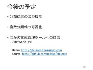 今後の予定
• 分類結果の出力機能
• 複数分類軸の可視化
• ほかの文献管理ツールへの対応
 RefWorks, etc.
Demo: https://litcurate.herokuapp.com
Source: https://github.com/masao/litcurate
10
 