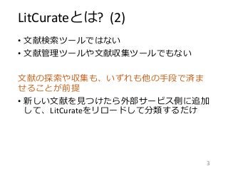 LitCurateとは? (2)
• 文献検索ツールではない
• 文献管理ツールや文献収集ツールでもない
文献の探索や収集も、いずれも他の手段で済ま
せることが前提
• 新しい文献を見つけたら外部サービス側に追加
して、LitCurateをリロードして分類するだけ
3
 