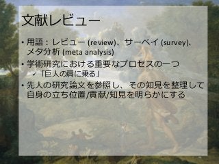 文献レビュー
• 用語：レビュー (review)、サーベイ (survey)、
メタ分析 (meta analysis)
• 学術研究における重要なプロセスの一つ
 「巨人の肩に乗る」
• 先人の研究論文を参照し、その知見を整理して
自身の立ち位置/貢献/知見を明らかにする
4
 