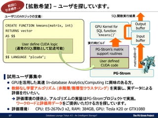The PG-Strom Project
【拡散希望】 – ユーザを探しています。
Database Lounge Tokyo #2 - An Intelligent Storage?17
▌試用ユーザ募集中
 GPUを活用した高速 In-database Analytics/Computing に興味のある方。
 教師なし学習アルゴリズム (非階層/階層型クラスタリング) を実装し、実データによる
評価を行いたい。
 評価環境の提供と、アルゴリズムの実装はPG-Stromプロジェクトで実施。
ワークロードと評価用データをご提供いただける方を探しています。
 評価環境： CPU: E5-2670v3 x2, RAM: 384GB, GPU: Tesla K20 or GTX1080
CREATE FUNCTION kmeans(matrix, int)
RETURNS vector
AS $$
$$ LANGUAGE ‘plcuda’;
User define CUDA logic
(通常のSQL関数として記述可能)
User defined
CUDA code
PG-Strom’s matrix
support routines
GPU Kernel for
SQL function
‘kmeans()’
実行時ビルド
PG-Strom
Input
buffer
Output
buffer
SQL関数実行結果
matrixのロード
ユーザCUDAロジックの定義：
 