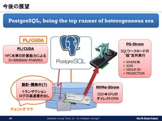 The PG-Strom Project
今後の展望
Database Lounge Tokyo #2 - An Intelligent Storage?
PostgreSQL, being the top runner of heterogeneous era
NVMe-Strom
SSDGPUの
ダイレクトDMA
PG-Strom
SQLワークロードの
“超”並列実行
 WHERE句
 JOIN
 GROUP BY
 PROJECTION
設計・開発中(?)
トランザクション
ログの高速書き出し
PL/CUDA
HPC水準の計算能力による
In-database Analytics
18
チョットオマケ
 