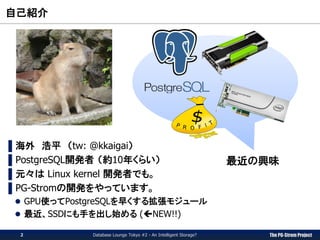 The PG-Strom Project
自己紹介
Database Lounge Tokyo #2 - An Intelligent Storage?2
▌海外 浩平 （tw: @kkaigai）
▌PostgreSQL開発者 （約10年くらい）
▌元々は Linux kernel 開発者でも。
▌PG-Stromの開発をやっています。
 GPU使ってPostgreSQLを早くする拡張モジュール
 最近、SSDにも手を出し始める (NEW!!)
最近の興味
 