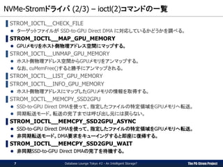 The PG-Strom Project
NVMe-Stromドライバ (2/3) – ioctl(2)コマンドの一覧
Database Lounge Tokyo #2 - An Intelligent Storage?
▌STROM_IOCTL__CHECK_FILE
 ターゲットファイルが SSD-to-GPU Direct DMA に対応しているかどうかを調べる。
▌STROM_IOCTL__MAP_GPU_MEMORY
 GPUメモリをホスト側物理アドレス空間にマップする。
▌STROM_IOCTL__UNMAP_GPU_MEMORY
 ホスト側物理アドレス空間からGPUメモリをアンマップする。
 なお、cuMemFree()すると勝手にアンマップされる。
▌STROM_IOCTL__LIST_GPU_MEMORY
▌STROM_IOCTL__INFO_GPU_MEMORY
 ホスト側物理アドレスにマップしたGPUメモリの情報を取得する。
▌STROM_IOCTL__MEMCPY_SSD2GPU
 SSD-to-GPU Direct DMAを使って、指定したファイルの特定領域をGPUメモリへ転送。
 同期転送モード。転送の完了までは呼び出し元には戻らない。
▌STROM_IOCTL__MEMCPY_SSD2GPU_ASYNC
 SSD-to-GPU Direct DMAを使って、指定したファイルの特定領域をGPUメモリへ転送。
 非同期転送モード。DMA要求をキューイングすると即座に復帰する。
▌STROM_IOCTL__MEMCPY_SSD2GPU_WAIT
 非同期SSD-to-GPU Direct DMAの完了を待機する。
7
 
