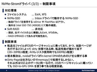 The PG-Strom Project
NVMe-Stromドライバ (3/3) – 制限事項
Database Lounge Tokyo #2 - An Intelligent Storage?
▌対応環境
 ファイルシステム ... Ext4, XFS
 NVMe-SSD ... Inbox ドライバで動作する NVMe-SSD
 独自ドライバを使用する ioDrive や FlashMax はアウト。
 海外は Intel SSD 750 (400GB) にて動作確認。
 Soft-RAID ... 非対応
 現状、生デバイスの上に構築したExt4, XFSのみ。
 RAID-0やRAID-1であれば可能性あり。
▌制限事項
 転送元ファイルがOSのページキャッシュに乗っており、かつ、当該ページが
先行するI/Oによって dirty 状態である時、転送性能が極めて低下
（20~30MB/s程度; AVXレジスタ使用時でも500MB/s程度）
根本解決は、nvidiaドライバがin-kernel DMAのためのI/Fを公開する事
Dirty-Pageは仕方ないのでmemcpy()で処理するしかない。
それ以外はSSD上のデータと同一なので、OSのページキャッシュに載ってい
ても SSD-to-GPU DMA を使う事である程度回避。
8
 