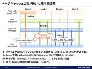 The PG-Strom Project
ページキャッシュの取り扱いに関する課題
Database Lounge Tokyo #2 - An Intelligent Storage?
 ファイルがOSにキャッシュされている場合は RAM-to-GPU DMAが最適手段。
 kernel空間からRAM-to-GPU DMAをキックするAPIが提供されていない。
 代替手段： ioremap() + memcpy_toio() .... しかし非常に低速
 現在、NVIDIA社に問題をエスカレーション中。
PostgreSQL
shared buffer
Linux
page cache
Blocks on
NVMe SSD
block-i0 block-i1 block-i2 block-i3
GPU
device RAM
cuMemcpyHtoDAsync() SSD-to-GPU Direct DMA
ioremap() +
memcpy_toio()
9
10GB/s
2GB/s
500MB/s
 