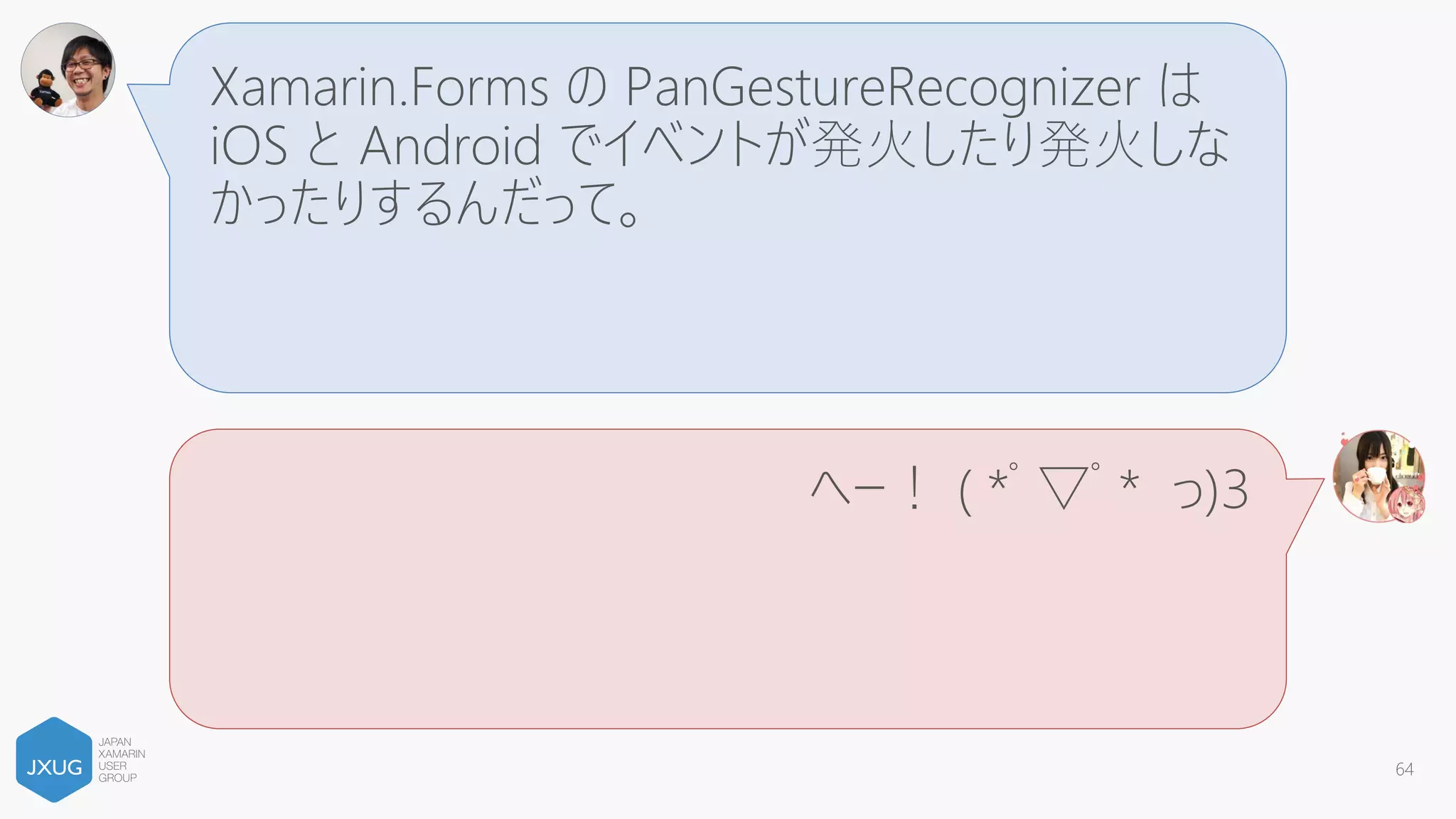 Xamarin.Forms の TapGestureRecognizer の
判定範囲が Android 側で広すぎて、スワイプと
かぶっておかしくなるらしいよ。
へー！ ( *ﾟ▽ﾟ* っ)З
64
 