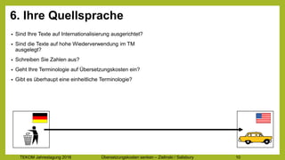 TEKOM Jahrestagung 2016 Übersetzungskosten im Griff – Zielinski / Salisbury 10
6. Ihre Quellsprache
• Sind Ihre Texte auf Internationalisierung ausgerichtet?
• Sind die Texte auf hohe Wiederverwendung im TM
ausgelegt?
• Schreiben Sie Zahlen aus?
• Geht Ihre Terminologie auf Übersetzungskosten ein?
• Gibt es überhaupt eine einheitliche Terminologie?
 