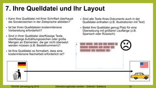 TEKOM Jahrestagung 2016 Übersetzungskosten im Griff – Zielinski / Salisbury 12
7. Ihre Quelldatei und Ihr Layout
• Kann Ihre Quelldatei mit Ihrer Schriftart überhaupt
die Sonderzeichen in der Zielsprache abbilden?
• Ist bei Ihren Quelldateien kostenintensive
Vorbereitung erforderlich?
• Sind in Ihrer Quelldatei überflüssige Texte,
überflüssige Aufzählungszeichen oder große
Mengen an Elementen, die gar nicht übersetzt
werden müssen (z.B. Bestellnummern)?
• Ist Ihre Quelldatei so formatiert, dass eine
kostenintensive Nacharbeit erforderlich ist?
• Sind alle Texte Ihres Dokuments auch in der
Quelldatei enthalten (z.B. Illustrationen mit Text)
• Bietet Ihre Quelldatei genug Platz für eine
Übersetzung mit größerer Lauflänge (z.B.
Spanisch oder Russisch)
 