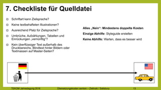 TEKOM Jahrestagung 2016 Übersetzungskosten im Griff – Zielinski / Salisbury 13
7. Checkliste für Quelldatei
o Schriftart kann Zielsprache?
o Keine textbehafteten Illustrationen?
o Ausreichend Platz für Zielsprache?
o Umbrüche, Aufzählungen, Tabellen und
Einrückungen „vernünftig“?
o Kein überflüssiger Text außerhalb des
Druckbereichs, Blindtext hinter Bildern oder
Textmassen auf Master-Seiten?
Alles „Nein“: Mindestens doppelte Kosten
Einzige Abhilfe: Styleguide erstellen
Keine Abhilfe: Warten, dass es besser wird
 