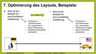 TEKOM Jahrestagung 2016 Übersetzungskosten im Griff – Zielinski / Salisbury 14
7. Optimierung des Layouts, Beispiele:
- 13%
• 75 Zeichen ≙
1,08 Normzeilen
inkl. Leerzeichen)
• Keine TM Nutzung
• Erhebliche Nacharbeit
erforderlich
• 53 Zeichen ≙
0,95 Normzeilen
inkl. Leerzeichen
• TM-Nutzung möglich
• Keine Nacharbeit
erforderlich
 