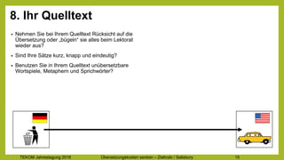 TEKOM Jahrestagung 2016 Übersetzungskosten im Griff – Zielinski / Salisbury 15
8. Ihr Quelltext
• Nehmen Sie bei Ihrem Quelltext Rücksicht auf die
Übersetzung oder „bügeln“ sie alles beim Lektorat
wieder aus?
• Sind Ihre Sätze kurz, knapp und eindeutig?
• Benutzen Sie in Ihrem Quelltext unübersetzbare
Wortspiele, Metaphern und Sprichwörter?
 