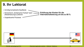 TEKOM Jahrestagung 2016 Übersetzungskosten im Griff – Zielinski / Salisbury 16
9. Ihr Lektorat
• Unnötig komplizierte Quelltexte
• Hinreichend „dichterische Freiheit“ beim
(Niederlassungs-)Lektorat
• Ungesteuerte Prozesse
Drastische Erhöhung der Kosten für
die Internationalisierung
 