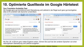 TEKOM Jahrestagung 2016 Übersetzungskosten im Griff – Zielinski / Salisbury 18
10. Optimierte Quelltexte im Google Härtetest
Your Translation Suitability Test:
Wo Google ganz gut durchkommt wird Übersetzung und Lektorat in der Regel auch ganz gut durchgehen.
(Das ist für praktisch alle Sprachen anwendbar)
Wo Sie z.B. in EN ein ganz nettes Ergebnis sehen, können Sie auch bei den anderen Sprachen von einer
reibungslosen Übersetzung und Lektorat ausgehen…
 