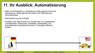 TEKOM Jahrestagung 2016 Übersetzungskosten im Griff – Zielinski / Salisbury 19
11. Ihr Ausblick: Automatisierung
• CMS mit Schnittstelle zur Übersetzung: Reibungsloser Export für
Übersetzung / Reibungsloser Re-Import nach Übersetzung –
ohne Nacharbeit
• Standardisierung der Aufträge
• Hotfolder oder Web-Portale zum Einsammeln von Quelldateien
und Metadaten (Zielsprache, Quelldatei, Kostenstelle) und
anschließender automatischer Import in Translation Memory
System
 