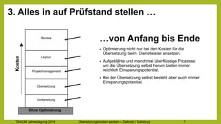 TEKOM Jahrestagung 2016 Übersetzungskosten im Griff – Zielinski / Salisbury 7
3. Alles in auf Prüfstand stellen …
Review
Vorbereitung
Übersetzung
Projektmanagement
Layout
Kosten
Ohne Optimierung
…von Anfang bis Ende
• Optimierung nicht nur bei den Kosten für die
Übersetzung beim Dienstleister ansetzen.
• Aufgeblähte und manchmal überflüssige Prozesse
um die Übersetzung selbst herum bieten immer
reichlich Einsparungspotential.
• Bei der Übersetzung selbst besteht aber auch immer
Einsparungspotential.
 